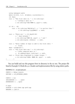 118 Chapter 3 Introduction to Qt
using namespace qstd;
QDate d1(2002, 4,1), d2(QDate::currentDate());
int days;
cout << "The first date is: " << d1.toString()
<< "nToday's date is: "
<< d2.toString("ddd MMMM d, yyyy")<< endl;
if (d1 < d2)
cout << d1.toString("MM/dd/yy") << " is earlier than "
<< d2.toString("yyyyMMdd") << endl;
cout << "There are " << d1.daysTo(d2)
<< " days between "
<< d1.toString("MMM dd, yyyy") << " and "
<< d2.toString(Qt::ISODate) << endl;
cout << "Enter number of days to add to the first date: "
<< flush;
days = promptInt();
cout << "The first date was " << d1.toString()
<< "nThe computed date is "
<< d1.addDays(days).toString() << endl;
cout << "First date displayed in longer format: "
<< d1.toString("dddd, MMMM dd, yyyy") << endl;
[ . . . . ]
You can build and run this program from its directory in the src tree. The project file
listed in Example 3.4 finds the qstd header and implementation files by using relative paths.
EXAMPLE 3.4 src/qtio/qtio.pro
CONFIG += debug console
DEFINES += QT_NOTHREAD_DEBUG
CONFIG -= moc
INCLUDEPATH += . ../qstd
DEPENDPATH += ../qstd
# Input
SOURCES += qtio-demo.cpp qstd.cpp
HEADERS += qstd.h
 