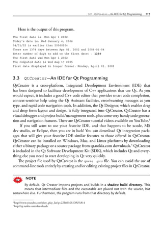 3.3 QtCreator—An IDE for Qt Programming 119
Here is the output of this program.
The first date is: Mon Apr 1 2002
Today's date is: Wed January 4, 2006
04/01/02 is earlier than 20060104
There are 1374 days between Apr 01, 2002 and 2006-01-04
Enter number of days to add to the first date: : 1234
The first date was Mon Apr 1 2002
The computed date is Wed Aug 17 2005
First date displayed in longer format: Monday, April 01, 2002
3.3 QtCreator—An IDE for Qt Programming
QtCreator is a cross-platform, Integrated Development Environment (IDE) that
has been designed to facilitate development of C++ applications that use Qt. As you
would expect, it includes a good C++ code editor that provides smart code completion,
context-sensitive help using the Qt Assistant facilities, error/warning messages as you
type, and rapid code navigation tools. In addition, the Qt Designer, which enables drag
and drop form layout and design, is fully integrated into QtCreator. QtCreator has a
visual debugger and project build/management tools, plus some very handy code genera-
tion and navigation features. There are QtCreator tutorial videos available on YouTube.4
If you still want to use your favorite IDE, and that happens to be xcode, MS
dev studio, or Eclipse, then you are in luck! You can download Qt integration pack-
ages that will give your favorite IDE similar features to those offered in QtCreator.
QtCreator can be installed on Windows, Mac, and Linux platforms by downloading
either a binary package or a source package from qt.nokia.com downloads.5
QtCreator
is included in the Qt Software Development Kit (SDK), which includes Qt and every-
thing else you need to start developing in Qt very quickly.
The project file used by QtCreator is the qmake .pro file. You can avoid the use of
command-line tools entirely by creating and/or editing existing project files in QtCreator.
NOTE
By default, Qt Creator imports projects and builds in a shadow build directory. This
means that intermediate files and the executable are placed not with the source, but
somewhere else. Furthermore, the program runs from that directory by default.
4
http://www.youtube.com/view_play_list?p=22E601663DAF3A14
5
http://qt.nokia.com/downloads
 