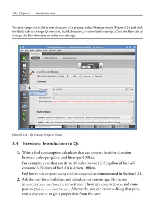 120 Chapter 3 Introduction to Qt
To see/change the build or run directory of a project, select Projects mode (Figure 3.2) and click
the Build tab to change Qt versions, build directory, or other build settings. Click the Run tab to
change the Run directory or other run settings.
FIGURE 3.2 Qt Creator Projects Mode
3.4 Exercises: Introduction to Qt
1. Write a fuel consumption calculator that can convert in either direction
between miles-per-gallon and liters-per-100km.
For example, a car that can drive 34 miles on one (U.S.) gallon of fuel will
consume 6.92 liters of fuel if it is driven 100km.
Feel free to use QInputDialog and QMessageBox as demonstrated in Section 1.11.
2. Ask the user for a birthdate, and calculate her current age. Hints: use
QInputDialog::getText(), convert result from QString to QDate, and com-
pare to QDate::currentDate(). Alternately, you can create a dialog that pres-
ents a QDateEdit to get a proper date from the user.
 