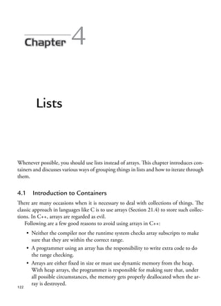 4
Lists
Whenever possible, you should use lists instead of arrays. This chapter introduces con-
tainers and discusses various ways of grouping things in lists and how to iterate through
them.
4.1 Introduction to Containers
There are many occasions when it is necessary to deal with collections of things. The
classic approach in languages like C is to use arrays (Section 21.4) to store such collec-
tions. In C++, arrays are regarded as evil.
Following are a few good reasons to avoid using arrays in C++:
• Neither the compiler nor the runtime system checks array subscripts to make
sure that they are within the correct range.
• A programmer using an array has the responsibility to write extra code to do
the range checking.
• Arrays are either fixed in size or must use dynamic memory from the heap.
With heap arrays, the programmer is responsible for making sure that, under
all possible circumstances, the memory gets properly deallocated when the ar-
ray is destroyed.
122
 
