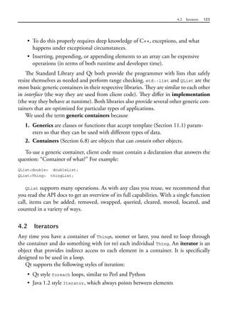 4.2 Iterators 123
• To do this properly requires deep knowledge of C++, exceptions, and what
happens under exceptional circumstances.
• Inserting, prepending, or appending elements to an array can be expensive
operations (in terms of both runtime and developer time).
The Standard Library and Qt both provide the programmer with lists that safely
resize themselves as needed and perform range checking. std::list and QList are the
most basic generic containers in their respective libraries. They are similar to each other
in interface (the way they are used from client code). They differ in implementation
(the way they behave at runtime). Both libraries also provide several other generic con-
tainers that are optimized for particular types of applications.
We used the term generic containers because
1. Generics are classes or functions that accept template (Section 11.1) param-
eters so that they can be used with different types of data.
2. Containers (Section 6.8) are objects that can contain other objects.
To use a generic container, client code must contain a declaration that answers the
question: “Container of what?” For example:
QList<double> doubleList;
QList<Thing> thingList;
QList supports many operations. As with any class you reuse, we recommend that
you read the API docs to get an overview of its full capabilities. With a single function
call, items can be added, removed, swapped, queried, cleared, moved, located, and
counted in a variety of ways.
4.2 Iterators
Any time you have a container of Things, sooner or later, you need to loop through
the container and do something with (or to) each individual Thing. An iterator is an
object that provides indirect access to each element in a container. It is specifically
designed to be used in a loop.
Qt supports the following styles of iteration:
• Qt style foreach loops, similar to Perl and Python
• Java 1.2 style Iterator, which always points between elements
 
