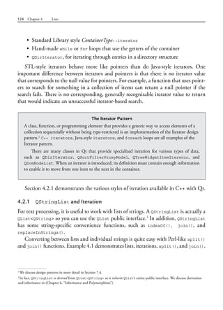 124 Chapter 4 Lists
• Standard Library style ContainerType::iterator
• Hand-made while or for loops that use the getters of the container
• QDirIterator, for iterating through entries in a directory structure
STL-style iterators behave more like pointers than do Java-style iterators. One
important difference between iterators and pointers is that there is no iterator value
that corresponds to the null value for pointers. For example, a function that uses point-
ers to search for something in a collection of items can return a null pointer if the
search fails. There is no corresponding, generally recognizable iterator value to return
that would indicate an unsuccessful iterator-based search.
1
We discuss design patterns in more detail in Section 7.4.
2
In fact, QStringList is derived from QList<QString> so it inherits QList’s entire public interface. We discuss derivation
and inheritance in (Chapter 6, “Inheritance and Polymorphism”).
The Iterator Pattern
A class, function, or programming element that provides a generic way to access elements of a
collection sequentially without being type-restricted is an implementation of the Iterator design
pattern.1
C++ iterators, Java-style iterators, and foreach loops are all examples of the
Iterator pattern.
There are many classes in Qt that provide specialized iteration for various types of data,
such  as QDirIterator, QSortFilterProxyModel, QTreeWidgetItemIterator, and
QDomNodeList. When an iterator is introduced, its definition must contain enough information
to enable it to move from one item to the next in the container.
Section 4.2.1 demonstrates the various styles of iteration available in C++ with Qt.
4.2.1 QStringList and Iteration
For text processing, it is useful to work with lists of strings. A QStringList is actually a
QList<QString> so you can use the QList public interface.2
In addition, QStringList
has some string-specific convenience functions, such as indexOf(), join(), and
replaceInStrings().
Converting between lists and individual strings is quite easy with Perl-like split()
and join() functions. Example 4.1 demonstrates lists, iterations, split(), and join().
 