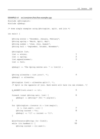 4.2 Iterators 125
EXAMPLE 4.1 src/containers/lists/lists-examples.cpp
#include <QStringList>
#include <QDebug>
/* Some simple examples using QStringList, split, and join */
int main() {
QString winter = "December, January, February";
QString spring = "March, April, May";
QString summer = "June, July, August";
QString fall = "September, October, November";
QStringList list;
list << winter; 1
list += spring; 2
list.append(summer); 3
list << fall;
qDebug() << "The Spring months are: " << list[1] ;
QString allmonths = list.join(", "); 4
qDebug() << allmonths;
QStringList list2 = allmonths.split(", ");
/* Split is the opposite of join. Each month will have its own element. */
Q_ASSERT(list2.size() == 12); 5
foreach (const QString &str, list) { 6
qDebug() << QString(" [%1] ").arg(str);
}
for (QStringList::iterator it = list.begin();
it != list.end(); ++it) { 7
QString current = *it; 8
qDebug() << "[[" << current << "]]";
}
QListIterator<QString> itr (list2); 9
while (itr.hasNext()) { 10
QString current = itr.next();
 