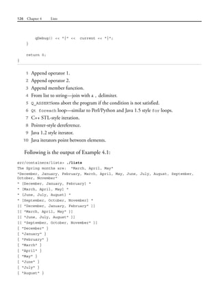 126 Chapter 4 Lists
qDebug() << "{" << current << "}";
}
return 0;
}
1 Append operator 1.
2 Append operator 2.
3 Append member function.
4 From list to string—join with a , delimiter.
5 Q_ASSERTions abort the program if the condition is not satisfied.
6 Qt foreach loop—similar to Perl/Python and Java 1.5 style for loops.
7 C++ STL-style iteration.
8 Pointer-style dereference.
9 Java 1.2 style iterator.
10 Java iterators point between elements.
Following is the output of Example 4.1:
src/containers/lists> ./lists
The Spring months are: "March, April, May"
"December, January, February, March, April, May, June, July, August, September,
October, November"
" [December, January, February] "
" [March, April, May] "
" [June, July, August] "
" [September, October, November] "
[[ "December, January, February" ]]
[[ "March, April, May" ]]
[[ "June, July, August" ]]
[[ "September, October, November" ]]
{ "December" }
{ "January" }
{ "February" }
{ "March" }
{ "April" }
{ "May" }
{ "June" }
{ "July" }
{ "August" }
 