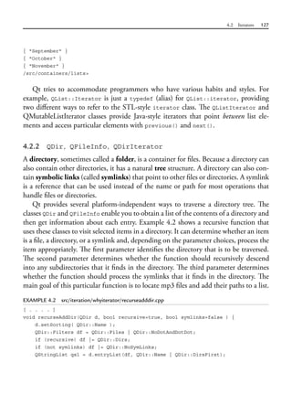 4.2 Iterators 127
{ "September" }
{ "October" }
{ "November" }
/src/containers/lists>
Qt tries to accommodate programmers who have various habits and styles. For
example, QList::Iterator is just a typedef (alias) for QList::iterator, providing
two different ways to refer to the STL-style iterator class. The QListIterator and
QMutableListIterator classes provide Java-style iterators that point between list ele-
ments and access particular elements with previous() and next().
4.2.2 QDir, QFileInfo, QDirIterator
A directory, sometimes called a folder, is a container for files. Because a directory can
also contain other directories, it has a natural tree structure. A directory can also con-
tain symbolic links (called symlinks) that point to other files or directories. A symlink
is a reference that can be used instead of the name or path for most operations that
handle files or directories.
Qt provides several platform-independent ways to traverse a directory tree. The
classes QDir and QFileInfo enable you to obtain a list of the contents of a directory and
then get information about each entry. Example 4.2 shows a recursive function that
uses these classes to visit selected items in a directory. It can determine whether an item
is a file, a directory, or a symlink and, depending on the parameter choices, process the
item appropriately. The first parameter identifies the directory that is to be traversed.
The second parameter determines whether the function should recursively descend
into any subdirectories that it finds in the directory. The third parameter determines
whether the function should process the symlinks that it finds in the directory. The
main goal of this particular function is to locate mp3 files and add their paths to a list.
EXAMPLE 4.2 src/iteration/whyiterator/recurseadddir.cpp
[ . . . . ]
void recurseAddDir(QDir d, bool recursive=true, bool symlinks=false ) {
d.setSorting( QDir::Name );
QDir::Filters df = QDir::Files | QDir::NoDotAndDotDot;
if (recursive) df |= QDir::Dirs;
if (not symlinks) df |= QDir::NoSymLinks;
QStringList qsl = d.entryList(df, QDir::Name | QDir::DirsFirst);
 
