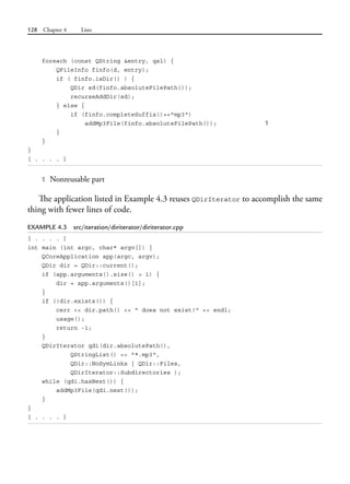 128 Chapter 4 Lists
foreach (const QString &entry, qsl) {
QFileInfo finfo(d, entry);
if ( finfo.isDir() ) {
QDir sd(finfo.absoluteFilePath());
recurseAddDir(sd);
} else {
if (finfo.completeSuffix()=="mp3")
addMp3File(finfo.absoluteFilePath()); 1
}
}
}
[ . . . . ]
1 Nonreusable part
The application listed in Example 4.3 reuses QDirIterator to accomplish the same
thing with fewer lines of code.
EXAMPLE 4.3 src/iteration/diriterator/diriterator.cpp
[ . . . . ]
int main (int argc, char* argv[]) {
QCoreApplication app(argc, argv);
QDir dir = QDir::current();
if (app.arguments().size() > 1) {
dir = app.arguments()[1];
}
if (!dir.exists()) {
cerr << dir.path() << " does not exist!" << endl;
usage();
return -1;
}
QDirIterator qdi(dir.absolutePath(),
QStringList() << "*.mp3",
QDir::NoSymLinks | QDir::Files,
QDirIterator::Subdirectories );
while (qdi.hasNext()) {
addMp3File(qdi.next());
}
}
[ . . . . ]
 
