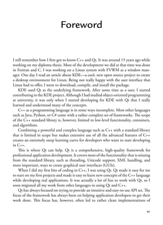 xv
Foreword
I still remember how I first got to know C++ and Qt. It was around 15 years ago while
working on my diploma thesis. Most of the development we did at that time was done
in Fortran and C. I was working on a Linux system with FVWM as a window man-
ager. One day I read an article about KDE—a cool, new open source project to create
a desktop environment for Linux. Being not really happy with the user interface that
Linux had to offer, I went to download, compile, and install the package.
KDE used Qt as the underlying framework. After some time as a user, I started
contributing to the KDE project. Although I had studied object-oriented programming
at university, it was only when I started developing for KDE with Qt that I really
learned and understood many of the concepts.
C++ as a programming language is in some ways incomplete. Most other languages
such as Java, Python, or C# come with a rather complete set of frameworks. The scope
of the C++ standard library is, however, limited to low-level functionality, containers,
and algorithms.
Combining a powerful and complex language such as C++ with a standard library
that is limited in scope but makes extensive use of all the advanced features of C++
creates an extremely steep learning curve for developers who want to start developing
in C++.
This is where Qt can help. Qt is a comprehensive, high-quality framework for
professional application development. It covers most of the functionality that is missing
from the standard library, such as threading, Unicode support, XML handling, and
most important, ways to create graphical user interfaces (GUIs).
When I did my first bits of coding in C++, I was using Qt. Qt made it easy for me
to start on my first projects and made it easy to learn new concepts of the C++ language
while developing real applications. It was actually a lot of fun to work with Qt, so I
soon migrated all my work from other languages to using Qt and C++.
Qt has always focused on trying to provide an intuitive and easy-to-use API set. The
focus of the framework has always been on helping application developers to get their
work done. This focus has, however, often led to rather clean implementations of
 