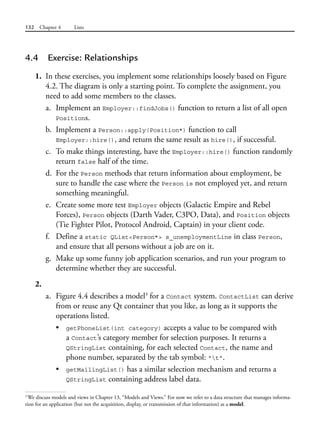 132 Chapter 4 Lists
4.4 Exercise: Relationships
1. In these exercises, you implement some relationships loosely based on Figure
4.2. The diagram is only a starting point. To complete the assignment, you
need to add some members to the classes.
a. Implement an Employer::findJobs() function to return a list of all open
Positions.
b. Implement a Person::apply(Position*) function to call
Employer::hire(), and return the same result as hire(), if successful.
c. To make things interesting, have the Employer::hire() function randomly
return false half of the time.
d. For the Person methods that return information about employment, be
sure to handle the case where the Person is not employed yet, and return
something meaningful.
e. Create some more test Employer objects (Galactic Empire and Rebel
Forces), Person objects (Darth Vader, C3PO, Data), and Position objects
(Tie Fighter Pilot, Protocol Android, Captain) in your client code.
f. Define a static QList<Person*> s_unemploymentLine in class Person,
and ensure that all persons without a job are on it.
g. Make up some funny job application scenarios, and run your program to
determine whether they are successful.
2.
a. Figure 4.4 describes a model3
for a Contact system. ContactList can derive
from or reuse any Qt container that you like, as long as it supports the
operations listed.
• getPhoneList(int category) accepts a value to be compared with
a Contact’s category member for selection purposes. It returns a
QStringList containing, for each selected Contact, the name and
phone number, separated by the tab symbol: "t".
• getMailingList() has a similar selection mechanism and returns a
QStringList containing address label data.
3
We discuss models and views in Chapter 13, “Models and Views.” For now we refer to a data structure that manages informa-
tion for an application (but not the acquisition, display, or transmission of that information) as a model.
 