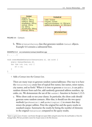 4.4 Exercise: Relationships 133
FIGURE 4.4 Contacts
b. Write a ContactFactory class that generates random Contact objects.
Example 4.4 contains a substantial hint.
EXAMPLE 4.4 src/containers/contact/testdriver.cpp
[ . . . . ]
void createRandomContacts(ContactList& cl, int n=10) {
static ContactFactory cf;
for (int i=0; i<n; ++i) {
cf >> cl; 1
}
}
1 Adds a Contact into the Contact List.
There are many ways to generate random names/addresses. One way is to have
the ContactFactory create lists of typical first names, last names, street names,
city names, and so forth.4
When it is time to generate a Contact, it can pick a
random element from each list, add randomly generated address numbers, zip
codes, etc. We demonstrate the use of the random() function in Section 1.13.3.
c. Write client code to test your classes. In particular, the client code should
generate some random contacts. After that, it should test the two query
methods (getPhoneList() and getMailingList()) to ensure that they
return the proper sublists. Print the original list and the query results to
standard output. Summarize the results by listing the number of elements
in the original ContactList compared to the query results.
4
Spam is a great source of names—just browse through your spam folder and grab names from the mail headers or from the
message bodies. We have provided a starter list of spam names in the Dist directory.
 