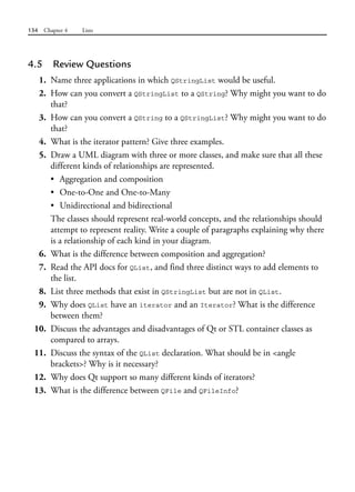 134 Chapter 4 Lists
4.5 Review Questions
1. Name three applications in which QStringList would be useful.
2. How can you convert a QStringList to a QString? Why might you want to do
that?
3. How can you convert a QString to a QStringList? Why might you want to do
that?
4. What is the iterator pattern? Give three examples.
5. Draw a UML diagram with three or more classes, and make sure that all these
different kinds of relationships are represented.
• Aggregation and composition
• One-to-One and One-to-Many
• Unidirectional and bidirectional
The classes should represent real-world concepts, and the relationships should
attempt to represent reality. Write a couple of paragraphs explaining why there
is a relationship of each kind in your diagram.
6. What is the difference between composition and aggregation?
7. Read the API docs for QList, and find three distinct ways to add elements to
the list.
8. List three methods that exist in QStringList but are not in QList.
9. Why does QList have an iterator and an Iterator? What is the difference
between them?
10. Discuss the advantages and disadvantages of Qt or STL container classes as
compared to arrays.
11. Discuss the syntax of the QList declaration. What should be in <angle
brackets>? Why is it necessary?
12. Why does Qt support so many different kinds of iterators?
13. What is the difference between QFile and QFileInfo?
 
