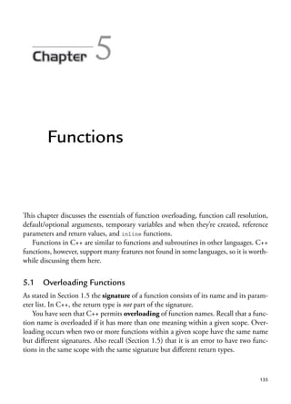 5
Functions
This chapter discusses the essentials of function overloading, function call resolution,
default/optional arguments, temporary variables and when they’re created, reference
parameters and return values, and inline functions.
Functions in C++ are similar to functions and subroutines in other languages. C++
functions, however, support many features not found in some languages, so it is worth-
while discussing them here.
5.1 Overloading Functions
As stated in Section 1.5 the signature of a function consists of its name and its param-
eter list. In C++, the return type is not part of the signature.
You have seen that C++ permits overloading of function names. Recall that a func-
tion name is overloaded if it has more than one meaning within a given scope. Over-
loading occurs when two or more functions within a given scope have the same name
but different signatures. Also recall (Section 1.5) that it is an error to have two func-
tions in the same scope with the same signature but different return types.
135
 