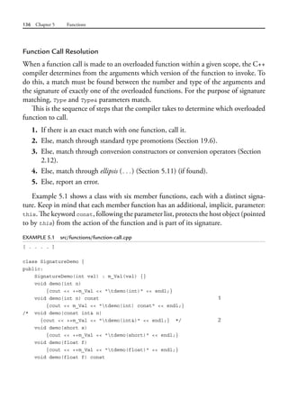 136 Chapter 5 Functions
Function Call Resolution
When a function call is made to an overloaded function within a given scope, the C++
compiler determines from the arguments which version of the function to invoke. To
do this, a match must be found between the number and type of the arguments and
the signature of exactly one of the overloaded functions. For the purpose of signature
matching, Type and Type& parameters match.
This is the sequence of steps that the compiler takes to determine which overloaded
function to call.
1. If there is an exact match with one function, call it.
2. Else, match through standard type promotions (Section 19.6).
3. Else, match through conversion constructors or conversion operators (Section
2.12).
4. Else, match through ellipsis (...) (Section 5.11) (if found).
5. Else, report an error.
Example 5.1 shows a class with six member functions, each with a distinct signa-
ture. Keep in mind that each member function has an additional, implicit, parameter:
this. The keyword const, following the parameter list, protects the host object (pointed
to by this) from the action of the function and is part of its signature.
EXAMPLE 5.1 src/functions/function-call.cpp
[ . . . . ]
class SignatureDemo {
public:
SignatureDemo(int val) : m_Val(val) {}
void demo(int n)
{cout << ++m_Val << "tdemo(int)" << endl;}
void demo(int n) const 1
{cout << m_Val << "tdemo(int) const" << endl;}
/* void demo(const int& n)
{cout << ++m_Val << "tdemo(int&)" << endl;} */ 2
void demo(short s)
{cout << ++m_Val << "tdemo(short)" << endl;}
void demo(float f)
{cout << ++m_Val << "tdemo(float)" << endl;}
void demo(float f) const
 
