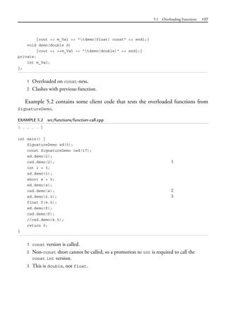 5.1 Overloading Functions 137
{cout << m_Val << "tdemo(float) const" << endl;}
void demo(double d)
{cout << ++m_Val << "tdemo(double)" << endl;}
private:
int m_Val;
};
1 Overloaded on const-ness.
2 Clashes with previous function.
Example 5.2 contains some client code that tests the overloaded functions from
SignatureDemo.
EXAMPLE 5.2 src/functions/function-call.cpp
[ . . . . ]
int main() {
SignatureDemo sd(5);
const SignatureDemo csd(17);
sd.demo(2);
csd.demo(2); 1
int i = 3;
sd.demo(i);
short s = 5;
sd.demo(s);
csd.demo(s); 2
sd.demo(2.3); 3
float f(4.5);
sd.demo(f);
csd.demo(f);
//csd.demo(4.5);
return 0;
}
1 const version is called.
2 Non-const short cannot be called, so a promotion to int is required to call the
const int version.
3 This is double, not float.
 