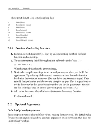 138 Chapter 5 Functions
The output should look something like this:
6 demo(int)
17 demo(int) const
7 demo(int)
8 demo(short)
17 demo(int) const
9 demo(double)
10 demo(float)
17 demo(float) const
5.1.1 Exercises: Overloading Functions
1. Experiment with Example 5.1. Start by uncommenting the third member
function and compiling.
2. Try uncommenting the following line just before the end of main():
// csd.demo(4.5);
What happened? Explain the error message.
3. Notice the compiler warnings about unused parameters when you build this
application. Try deleting all the unused parameter names from the function
heads that the compiler mentions. (Do not delete the parameter types!) Then
rebuild the application and observe the compiler output. This is a good way to
notify the compiler that you do not intend to use certain parameters. You can
see this technique used in a more convincing way in Section 15.2.
4. Add other function calls and other variations on the demo() function.
Explain each result.
5.2 Optional Arguments
Default (Optional) Arguments
Function parameters can have default values, making them optional. The default value
for an optional argument can be a constant expression or an expression that does not
involve local variables.
 