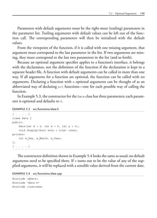 5.2 Optional Arguments 139
Parameters with default arguments must be the right-most (trailing) parameters in
the parameter list. Trailing arguments with default values can be left out of the func-
tion call. The corresponding parameters will then be initialized with the default
values.
From the viewpoint of the function, if it is called with one missing argument, that
argument must correspond to the last parameter in the list. If two arguments are miss-
ing, they must correspond to the last two parameters in the list (and so forth).
Because an optional argument specifier applies to a function’s interface, it belongs
with the declaration, not the definition of the function if the declaration is kept in a
separate header file. A function with default arguments can be called in more than one
way. If all arguments for a function are optional, the function can be called with no
arguments. Declaring a function with n optional arguments can be thought of as an
abbreviated way of declaring n+1 functions—one for each possible way of calling the
function.
In Example 5.3, the constructor for the Date class has three parameters; each param-
eter is optional and defaults to 0.
EXAMPLE 5.3 src/functions/date.h
[ . . . . ]
class Date {
public:
Date(int d = 0, int m = 0, int y = 0);
void display(bool eoln = true) const;
private:
int m_Day, m_Month, m_Year;
};
[ . . . . ]
The constructor definition shown in Example 5.4 looks the same as usual; no default
arguments need to be specified there. If 0 turns out to be the value of any of the sup-
plied arguments, it will be replaced with a sensible value derived from the current date.
EXAMPLE 5.4 src/functions/date.cpp
#include <QDate>
#include "date.h"
#include <iostream>
 