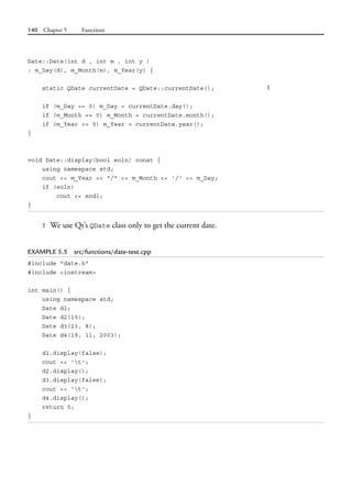 140 Chapter 5 Functions
Date::Date(int d , int m , int y )
: m_Day(d), m_Month(m), m_Year(y) {
static QDate currentDate = QDate::currentDate(); 1
if (m_Day == 0) m_Day = currentDate.day();
if (m_Month == 0) m_Month = currentDate.month();
if (m_Year == 0) m_Year = currentDate.year();
}
void Date::display(bool eoln) const {
using namespace std;
cout << m_Year << "/" << m_Month << '/' << m_Day;
if (eoln)
cout << endl;
}
1 We use Qt’s QDate class only to get the current date.
EXAMPLE 5.5 src/functions/date-test.cpp
#include "date.h"
#include <iostream>
int main() {
using namespace std;
Date d1;
Date d2(15);
Date d3(23, 8);
Date d4(19, 11, 2003);
d1.display(false);
cout << 't';
d2.display();
d3.display(false);
cout << 't';
d4.display();
return 0;
}
 