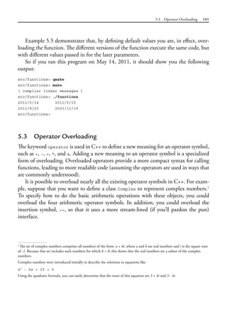 5.3 Operator Overloading 141
Example 5.5 demonstrates that, by defining default values you are, in effect, over-
loading the function. The different versions of the function execute the same code, but
with different values passed in for the later parameters.
So if you ran this program on May 14, 2011, it should show you the following
output:
src/functions> qmake
src/functions> make
[ compiler linker messages ]
src/functions> ./functions
2011/5/14 2011/5/15
2011/8/23 2003/11/19
src/functions>
5.3 Operator Overloading
The keyword operator is used in C++ to define a new meaning for an operator symbol,
such as +, -, =, *, and &. Adding a new meaning to an operator symbol is a specialized
form of overloading. Overloaded operators provide a more compact syntax for calling
functions, leading to more readable code (assuming the operators are used in ways that
are commonly understood).
It is possible to overload nearly all the existing operator symbols in C++. For exam-
ple, suppose that you want to define a class Complex to represent complex numbers.1
To specify how to do the basic arithmetic operations with these objects, you could
overload the four arithmetic operator symbols. In addition, you could overload the
insertion symbol, <<, so that it uses a more stream-lined (if you’ll pardon the pun)
interface.
1
The set of complex numbers comprises all numbers of the form: a + bi, where a and b are real numbers and i is the square root
of -1. Because that set includes such numbers for which b = 0, this shows that the real numbers are a subset of the complex
numbers.
Complex numbers were introduced initially to describe the solutions to equations like
x2
- 6x + 25 = 0
Using the quadratic formula, you can easily determine that the roots of this equation are 3 + 4i and 3 - 4i.
 