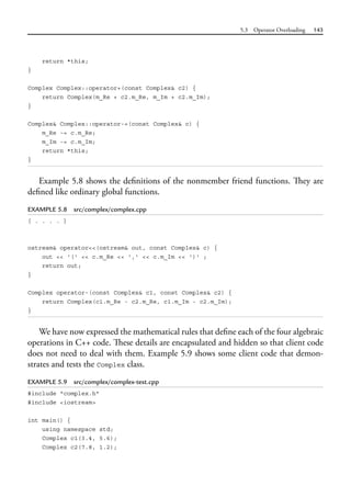 5.3 Operator Overloading 143
return *this;
}
Complex Complex::operator+(const Complex& c2) {
return Complex(m_Re + c2.m_Re, m_Im + c2.m_Im);
}
Complex& Complex::operator-=(const Complex& c) {
m_Re -= c.m_Re;
m_Im -= c.m_Im;
return *this;
}
Example 5.8 shows the definitions of the nonmember friend functions. They are
defined like ordinary global functions.
EXAMPLE 5.8 src/complex/complex.cpp
[ . . . . ]
ostream& operator<<(ostream& out, const Complex& c) {
out << '(' << c.m_Re << ',' << c.m_Im << ')' ;
return out;
}
Complex operator-(const Complex& c1, const Complex& c2) {
return Complex(c1.m_Re - c2.m_Re, c1.m_Im - c2.m_Im);
}
We have now expressed the mathematical rules that define each of the four algebraic
operations in C++ code. These details are encapsulated and hidden so that client code
does not need to deal with them. Example 5.9 shows some client code that demon-
strates and tests the Complex class.
EXAMPLE 5.9 src/complex/complex-test.cpp
#include "complex.h"
#include <iostream>
int main() {
using namespace std;
Complex c1(3.4, 5.6);
Complex c2(7.8, 1.2);
 