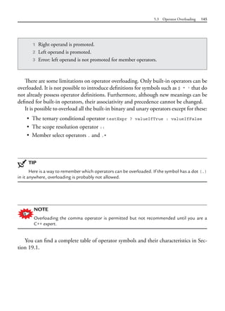 5.3 Operator Overloading 145
There are some limitations on operator overloading. Only built-in operators can be
overloaded. It is not possible to introduce definitions for symbols such as $ " ' that do
not already possess operator definitions. Furthermore, although new meanings can be
defined for built-in operators, their associativity and precedence cannot be changed.
It is possible to overload all the built-in binary and unary operators except for these:
• The ternary conditional operator testExpr ? valueIfTrue : valueIfFalse
• The scope resolution operator ::
• Member select operators . and .*
TIP
Here is a way to remember which operators can be overloaded. If the symbol has a dot (.)
in it anywhere, overloading is probably not allowed.
NOTE
Overloading the comma operator is permitted but not recommended until you are a
C++ expert.
You can find a complete table of operator symbols and their characteristics in Sec-
tion 19.1.
1 Right operand is promoted.
2 Left operand is promoted.
3 Error: left operand is not promoted for member operators.
 