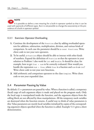 146 Chapter 5 Functions
NOTE
It is possible to define a new meaning for a built-in operator symbol so that it can be
used with operands of different types. But it is not possible to change the associativity or the pre-
cedence of a built-in operator symbol.
5.3.1 Exercises: Operator Overloading
1. Continue the development of the Fraction class by adding overloaded opera-
tors for addition, subtraction, multiplication, division, and various kinds of
comparison. In each case the parameter should be a const Fraction&. Write
client code to test your new operators.
2. To be useful, a Fraction object should be able to interact with other kinds
of numbers. Expand the definition of Fraction so that the operators in your
solution to Problem 1 also work for int and double. It should be clear, for
example, how to get frac + num to be correctly evaluated. How would you
handle the expression num + frac, where frac is a fraction and num is an int?
Write client code to test your new functions.
3. Add arithmetic and comparison operators to the class Complex. Write client
code to test your expanded class.
5.4 Parameter Passing by Value
By default, C++ parameters are passed by value. When a function is called, a temporary
(local) copy of each argument object is made and placed on the program stack. Only
the local copy is manipulated inside the function, and the argument objects from the
calling block are not affected by these manipulations. All the temporary stack variables
are destroyed when the function returns. A useful way to think of value parameters is
this: Value parameters are merely local variables initialized by copies of the correspond-
ing argument objects specified when the function is called. Example 5.11 gives a short
demonstration.
 