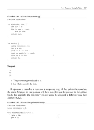 5.4 Parameter Passing by Value 147
EXAMPLE 5.11 src/functions/summit.cpp
#include <iostream>
int sumit(int num) {
int sum = 0;
for (; num ; --num) 1
sum += num;
return sum;
}
int main() {
using namespace std;
int n = 10;
cout << n << endl;
cout << sumit(n) << endl;
cout << n << endl; 2
return 0;
}
Output:
10
55
10
1 The parameter gets reduced to 0.
2 See what sumit() did to n.
If a pointer is passed to a function, a temporary copy of that pointer is placed on
the stack. Changes to that pointer will have no effect on the pointer in the calling
block. For example, the temporary pointer could be assigned a different value (see
Example 5.12).
EXAMPLE 5.12 src/functions/pointerparam.cpp
#include <iostream>
using namespace std;
void messAround(int* ptr) {
*ptr = 34; 1
ptr = 0; 2
 