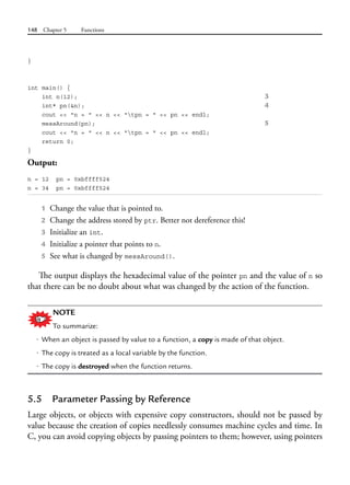 148 Chapter 5 Functions
}
int main() {
int n(12); 3
int* pn(&n); 4
cout << "n = " << n << "tpn = " << pn << endl;
messAround(pn); 5
cout << "n = " << n << "tpn = " << pn << endl;
return 0;
}
Output:
n = 12 pn = 0xbffff524
n = 34 pn = 0xbffff524
1 Change the value that is pointed to.
2 Change the address stored by ptr. Better not dereference this!
3 Initialize an int.
4 Initialize a pointer that points to n.
5 See what is changed by messAround().
The output displays the hexadecimal value of the pointer pn and the value of n so
that there can be no doubt about what was changed by the action of the function.
NOTE
To summarize:
• When an object is passed by value to a function, a copy is made of that object.
• The copy is treated as a local variable by the function.
• The copy is destroyed when the function returns.
5.5 Parameter Passing by Reference
Large objects, or objects with expensive copy constructors, should not be passed by
value because the creation of copies needlessly consumes machine cycles and time. In
C, you can avoid copying objects by passing pointers to them; however, using pointers
 