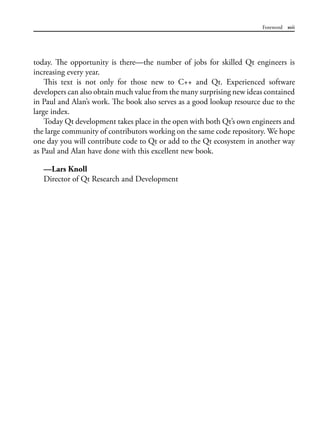 Foreword xvii
today. The opportunity is there—the number of jobs for skilled Qt engineers is
increasing every year.
This text is not only for those new to C++ and Qt. Experienced software
developers can also obtain much value from the many surprising new ideas contained
in Paul and Alan’s work. The book also serves as a good lookup resource due to the
large index.
Today Qt development takes place in the open with both Qt’s own engineers and
the large community of contributors working on the same code repository. We hope
one day you will contribute code to Qt or add to the Qt ecosystem in another way
as Paul and Alan have done with this excellent new book.
—Lars Knoll
Director of Qt Research and Development
 