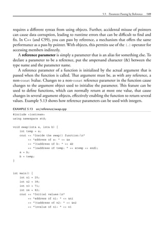 5.5 Parameter Passing by Reference 149
requires a different syntax from using objects. Further, accidental misuse of pointers
can cause data corruption, leading to runtime errors that can be difficult to find and
fix. In C++ (and C99), you can pass by reference, a mechanism that offers the same
performance as a pass by pointer. With objects, this permits use of the (.) operator for
accessing members indirectly.
A reference parameter is simply a parameter that is an alias for something else. To
declare a parameter to be a reference, put the ampersand character (&) between the
type name and the parameter name.
A reference parameter of a function is initialized by the actual argument that is
passed when the function is called. That argument must be, as with any reference, a
non-const lvalue. Changes to a non-const reference parameter in the function cause
changes to the argument object used to initialize the parameter. This feature can be
used to define functions, which can normally return at most one value, that cause
changes in several argument objects, effectively enabling the function to return several
values. Example 5.13 shows how reference parameters can be used with integers.
EXAMPLE 5.13 src/reference/swap.cpp
#include <iostream>
using namespace std;
void swap(int& a, int& b) {
int temp = a;
cout << "Inside the swap() function:n"
<< "address of a: " << &a
<< "taddress of b: " << &b
<< "naddress of temp: " << &temp << endl;
a = b;
b = temp;
}
int main() {
int n1 = 25;
int n2 = 38;
int n3 = 71;
int n4 = 82;
cout << "Initial values:n"
<< "address of n1: " << &n1
<< "taddress of n2: " << &n2
<< "nvalue of n1: " << n1
 