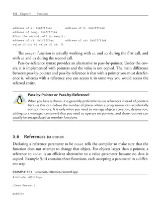 152 Chapter 5 Functions
address of a: 0xbffff3ac address of b: 0xbffff3a8
address of temp: 0xbffff394
After the second call to swap():
address of n3: 0xbffff3ac address of n4: 0xbffff3a8
value of n3: 82 value of n4: 71
The swap() function is actually working with n1 and n2 during the first call, and
with n3 and n4 during the second call.
Pass-by-reference syntax provides an alternative to pass-by-pointer. Under the cov-
ers, it is implemented with pointers and the value is not copied. The main difference
between pass-by-pointer and pass-by-reference is that with a pointer you must derefer-
ence it, whereas with a reference you can access it in same way you would access the
referred entity.
Pass-by-Pointer or Pass-by-Reference?
When you have a choice, it is generally preferable to use references instead of pointers
because this can reduce the number of places where a programmer can accidentally
corrupt memory. It is only when you need to manage objects (creation, destruction,
adding to a managed container) that you need to operate on pointers, and those routines can
usually be encapsulated as member functions.
5.6 References to const
Declaring a reference parameter to be const tells the compiler to make sure that the
function does not attempt to change that object. For objects larger than a pointer, a
reference to const is an efficient alternative to a value parameter because no data is
copied. Example 5.14 contains three functions, each accepting a parameter in a differ-
ent way.
EXAMPLE 5.14 src/const/reference/constref.cpp
#include <QString>
class Person {
public:
 