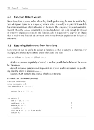 154 Chapter 5 Functions
5.7 Function Return Values
Some functions return a value when they finish performing the task for which they
were designed. Space for a temporary return object is usually a register (if it can fit),
but sometimes it is an object allocated on the stack. The temporary return object is ini-
tialized when the return statement is executed and exists just long enough to be used
in whatever expression contains the function call. It is generally a copy of an object
that is local to the function or an object constructed from an expression in the return
statement.
5.8 Returning References from Functions
Sometimes it can be useful to design a function so that it returns a reference. For
example, this makes it possible to chain operations like this:
cout << thing1 << thing2 << thing3 ... ;
A reference return (especially of *this) is used to provide lvalue behavior for mem-
ber functions.
As with reference parameters, it is possible to protect a reference return by specify-
ing that the object it aliases is const.
Example 5.15 captures the essence of reference returns.
EXAMPLE 5.15 src/reference/maxi.cpp
#include <iostream>
using namespace std;
int& maxi(int& x, int& y) {
return (x > y) ? x : y;
}
int main() {
int a = 10, b = 20;
maxi(a,b) = 5; 1
maxi(a,b) += 6; 2
++maxi(a, b) ; 3
cout << a << 't' << b << endl;
return 0;
}
 