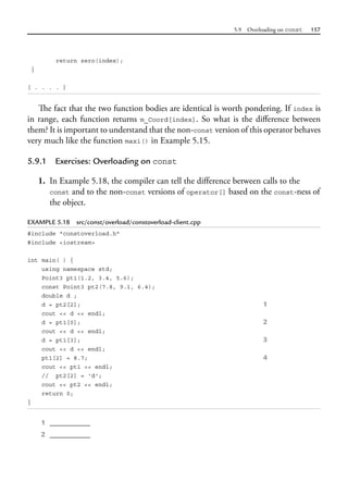 5.9 Overloading on const 157
return zero(index);
}
[ . . . . ]
The fact that the two function bodies are identical is worth pondering. If index is
in range, each function returns m_Coord[index]. So what is the difference between
them? It is important to understand that the non-const version of this operator behaves
very much like the function maxi() in Example 5.15.
5.9.1 Exercises: Overloading on const
1. In Example 5.18, the compiler can tell the difference between calls to the
const and to the non-const versions of operator[] based on the const-ness of
the object.
EXAMPLE 5.18 src/const/overload/constoverload-client.cpp
#include "constoverload.h"
#include <iostream>
int main( ) {
using namespace std;
Point3 pt1(1.2, 3.4, 5.6);
const Point3 pt2(7.8, 9.1, 6.4);
double d ;
d = pt2[2]; 1
cout << d << endl;
d = pt1[0]; 2
cout << d << endl;
d = pt1[3]; 3
cout << d << endl;
pt1[2] = 8.7; 4
cout << pt1 << endl;
// pt2[2] = 'd';
cout << pt2 << endl;
return 0;
}
1 __________
2 __________
 