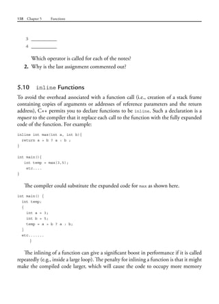 158 Chapter 5 Functions
3 __________
4 __________
Which operator is called for each of the notes?
2. Why is the last assignment commented out?
5.10 inline Functions
To avoid the overhead associated with a function call (i.e., creation of a stack frame
containing copies of arguments or addresses of reference parameters and the return
address), C++ permits you to declare functions to be inline. Such a declaration is a
request to the compiler that it replace each call to the function with the fully expanded
code of the function. For example:
inline int max(int a, int b){
return a > b ? a : b ;
}
int main(){
int temp = max(3,5);
etc....
}
The compiler could substitute the expanded code for max as shown here.
int main() {
int temp;
{
int a = 3;
int b = 5;
temp = a > b ? a : b;
}
etc.......
}
The inlining of a function can give a significant boost in performance if it is called
repeatedly (e.g., inside a large loop). The penalty for inlining a function is that it might
make the compiled code larger, which will cause the code to occupy more memory
 
