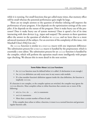 5.10 inline Functions 159
while it is running. For small functions that get called many times, that memory effect
will be small whereas the potential performance gain might be large.
There are no simple answers to the question of whether inlining will improve the
performance of your program. A lot depends on the optimization settings of the com-
piler. A lot depends on the nature of the program. Does it make heavy use of the pro-
cessor? Does it make heavy use of system memory? Does it spend a lot of its time
interacting with slow devices (e.g., input and output)? The answers to these questions
affect the answer to the question of whether to inline, and we leave that to a more
advanced treatment of the subject. For an overview of the complexity of this issue, visit
Marshall Cline’s FAQ Lite site.2
An inline function is similar to a #define macro with one important difference:
The substitution process for a #define macro is handled by the preprocessor, which is
essentially a text editor. The substitution process for an inline function is handled by
the compiler, which will perform the operation much more intelligently with proper
type checking. We discuss this in more detail in the next section.
2
http://www.parashift.com/c++-faq-lite/inline-functions.html
Some Rules About inline Functions
• An inline function must be defined before it is called. (A declaration is not enough.)
• An inline definition can only occur once in any source code module.
• If a class member function’s definition appears inside the class definition, the function is
implicitly inline.
If a function is too complex, or the compiler options are switched, the compiler may ignore the
inline directive. Most compilers refuse to inline functions that contain one or more of the
following:
• while, for, do ... while statements
• switch statements
• More than a certain number of lines of code
If the compiler does refuse to inline a function, it treats it as a normal function and generates
regular function calls.
 