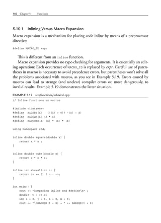 160 Chapter 5 Functions
5.10.1 Inlining Versus Macro Expansion
Macro expansion is a mechanism for placing code inline by means of a preprocessor
directive:
#define MACRO_ID expr
This is different from an inline function.
Macro expansion provides no type-checking for arguments. It is essentially an edit-
ing operation: Each occurrence of MACRO_ID is replaced by expr. Careful use of paren-
theses in macros is necessary to avoid precedence errors, but parentheses won’t solve all
the problems associated with macros, as you see in Example 5.19. Errors caused by
macros can lead to strange (and unclear) compiler errors or, more dangerously, to
invalid results. Example 5.19 demonstrates the latter situation.
EXAMPLE 5.19 src/functions/inlinetst.cpp
// Inline functions vs macros
#include <iostream>
#define BADABS(X) (((X) < 0)? -(X) : X)
#define BADSQR(X) (X * X)
#define BADCUBE(X) (X) * (X) * (X)
using namespace std;
inline double square(double x) {
return x * x ;
}
inline double cube(double x) {
return x * x * x;
}
inline int absval(int n) {
return (n >= 0) ? n : -n;
}
int main() {
cout << "Comparing inline and #definen" ;
double t = 30.0;
int i = 8, j = 8, k = 8, n = 8;
cout << "nBADSQR(t + 8) = " << BADSQR(t + 8)
 