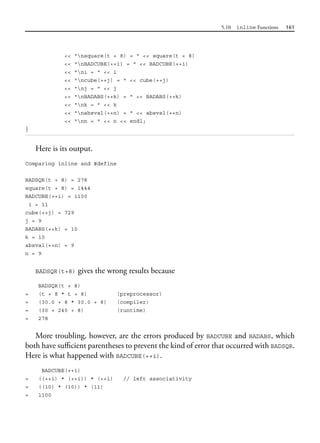 5.10 inline Functions 161
<< "nsquare(t + 8) = " << square(t + 8)
<< "nBADCUBE(++i) = " << BADCUBE(++i)
<< "ni = " << i
<< "ncube(++j) = " << cube(++j)
<< "nj = " << j
<< "nBADABS(++k) = " << BADABS(++k)
<< "nk = " << k
<< "nabsval(++n) = " << absval(++n)
<< "nn = " << n << endl;
}
Here is its output.
Comparing inline and #define
BADSQR(t + 8) = 278
square(t + 8) = 1444
BADCUBE(++i) = 1100
i = 11
cube(++j) = 729
j = 9
BADABS(++k) = 10
k = 10
absval(++n) = 9
n = 9
BADSQR(t+8) gives the wrong results because
BADSQR(t + 8)
= (t + 8 * t + 8) (preprocessor)
= (30.0 + 8 * 30.0 + 8) (compiler)
= (30 + 240 + 8) (runtime)
= 278
More troubling, however, are the errors produced by BADCUBE and BADABS, which
both have sufficient parentheses to prevent the kind of error that occurred with BADSQR.
Here is what happened with BADCUBE(++i).
BADCUBE(++i)
= ((++i) * (++i)) * (++i) // left associativity
= ((10) * (10)) * (11)
= 1100
 