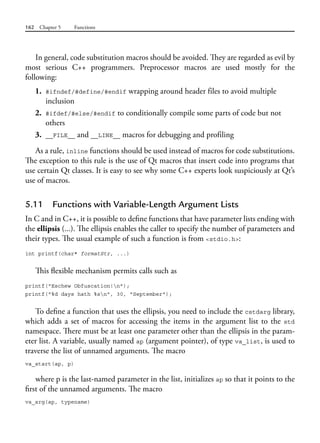 162 Chapter 5 Functions
In general, code substitution macros should be avoided. They are regarded as evil by
most serious C++ programmers. Preprocessor macros are used mostly for the
following:
1. #ifndef/#define/#endif wrapping around header files to avoid multiple
inclusion
2. #ifdef/#else/#endif to conditionally compile some parts of code but not
others
3. __FILE__ and __LINE__ macros for debugging and profiling
As a rule, inline functions should be used instead of macros for code substitutions.
The exception to this rule is the use of Qt macros that insert code into programs that
use certain Qt classes. It is easy to see why some C++ experts look suspiciously at Qt’s
use of macros.
5.11 Functions with Variable-Length Argument Lists
In C and in C++, it is possible to define functions that have parameter lists ending with
the ellipsis (...). The ellipsis enables the caller to specify the number of parameters and
their types. The usual example of such a function is from <stdio.h>:
int printf(char* formatStr, ...)
This flexible mechanism permits calls such as
printf("Eschew Obfuscation!n");
printf("%d days hath %sn", 30, "September");
To define a function that uses the ellipsis, you need to include the cstdarg library,
which adds a set of macros for accessing the items in the argument list to the std
namespace. There must be at least one parameter other than the ellipsis in the param-
eter list. A variable, usually named ap (argument pointer), of type va_list, is used to
traverse the list of unnamed arguments. The macro
va_start(ap, p)
where p is the last-named parameter in the list, initializes ap so that it points to the
first of the unnamed arguments. The macro
va_arg(ap, typename)
 