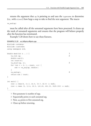 5.11 Functions with Variable-Length Argument Lists 163
returns the argument that ap is pointing to and uses the typename to determine
(i.e., with sizeof) how large a step to take to find the next argument. The macro
va_end(ap)
must be called after all the unnamed arguments have been processed. It cleans up
the stack of unnamed arguments and ensures that the program will behave properly
after the function has terminated.
Example 5.20 shows how to use these features.
EXAMPLE 5.20 src/ellipsis/ellipsis.cpp
#include <cstdarg>
#include <iostream>
using namespace std;
double mean(int n ...) { 1
va_list ap; 2
double sum(0);
int count(n);
va_start(ap, n); 3
for (int i = 0; i < count; ++i) {
sum += va_arg(ap, double);
}
va_end(ap); 4
return sum / count;
}
int main() {
cout << mean(4, 11.3, 22.5, 33.7, 44.9) << endl;
cout << mean (5, 13.4, 22.5, 123.45, 421.33, 2525.353) << endl;
}
1 First parameter is number of args.
2 Sequentially points to each unnamed arg.
3 Now, ap points to first unnamed arg.
4 Clean up before returning.
 