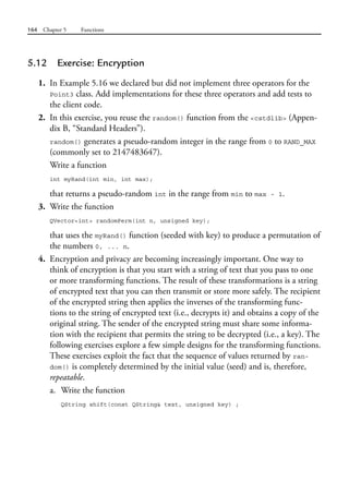 164 Chapter 5 Functions
5.12 Exercise: Encryption
1. In Example 5.16 we declared but did not implement three operators for the
Point3 class. Add implementations for these three operators and add tests to
the client code.
2. In this exercise, you reuse the random() function from the <cstdlib> (Appen-
dix B, “Standard Headers”).
random() generates a pseudo-random integer in the range from 0 to RAND_MAX
(commonly set to 2147483647).
Write a function
int myRand(int min, int max);
that returns a pseudo-random int in the range from min to max - 1.
3. Write the function
QVector<int> randomPerm(int n, unsigned key);
that uses the myRand() function (seeded with key) to produce a permutation of
the numbers 0, ... n.
4. Encryption and privacy are becoming increasingly important. One way to
think of encryption is that you start with a string of text that you pass to one
or more transforming functions. The result of these transformations is a string
of encrypted text that you can then transmit or store more safely. The recipient
of the encrypted string then applies the inverses of the transforming func-
tions to the string of encrypted text (i.e., decrypts it) and obtains a copy of the
original string. The sender of the encrypted string must share some informa-
tion with the recipient that permits the string to be decrypted (i.e., a key). The
following exercises explore a few simple designs for the transforming functions.
These exercises exploit the fact that the sequence of values returned by ran-
dom() is completely determined by the initial value (seed) and is, therefore,
repeatable.
a. Write the function
QString shift(const QString& text, unsigned key) ;
 