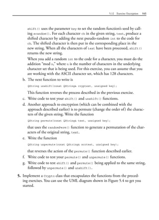 5.12 Exercise: Encryption 165
shift() uses the parameter key to set the random function’s seed by call-
ing srandom(). For each character ch in the given string, text, produce a
shifted character by adding the next pseudo-random int to the code for
ch. The shifted character is then put in the corresponding place in the
new string. When all the characters of text have been processed, shift()
returns the new string.
When you add a random int to the code for a character, you must do the
addition “mod n,” where n is the number of characters in the underlying
character set that is being used. For this exercise, you can assume that you
are working with the ASCII character set, which has 128 characters.
b. The next function to write is
QString unshift(const QString& cryptext, unsigned key);
This function reverses the process described in the previous exercise.
c. Write code to test your shift() and unshift() functions.
d. Another approach to encryption (which can be combined with the
approach described earlier) is to permute (change the order of) the charac-
ters of the given string. Write the function
QString permute(const QString& text, unsigned key);
that uses the randomPerm() function to generate a permutation of the char-
acters of the original string, text.
e. Write the function
QString unpermute(const QString& scrtext, unsigned key);
that reverses the action of the permute() function described earlier.
f. Write code to test your permute() and unpermute() functions.
g. Write code to test shift() and permute() being applied to the same string,
followed by unpermute() and unshift().
5. Implement a Crypto class that encapsulates the functions from the preced-
ing exercises. You can use the UML diagram shown in Figure 5.4 to get you
started.
 