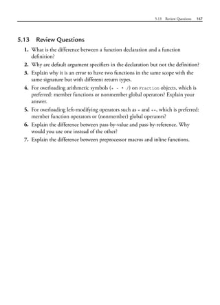 5.13 Review Questions 167
5.13 Review Questions
1. What is the difference between a function declaration and a function
definition?
2. Why are default argument specifiers in the declaration but not the definition?
3. Explain why it is an error to have two functions in the same scope with the
same signature but with different return types.
4. For overloading arithmetic symbols (+ - * /) on Fraction objects, which is
preferred: member functions or nonmember global operators? Explain your
answer.
5. For overloading left-modifying operators such as = and +=, which is preferred:
member function operators or (nonmember) global operators?
6. Explain the difference between pass-by-value and pass-by-reference. Why
would you use one instead of the other?
7. Explain the difference between preprocessor macros and inline functions.
 