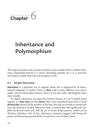 6
Inheritance and
Polymorphism
This chapter introduces the concepts and shows some examples of how to define inher-
itance relationships between C++ classes. Overriding methods, the virtual keyword,
and simple examples show how polymorphism works.
6.1 Simple Derivation
Inheritance is a particular way to organize classes that is supported by all object-
oriented languages. It enables classes to share code in many different ways and to
exploit natural relationships between classes. It can also make well-designed classes
more reusable.
To employ inheritance, you place the common features of a set of related classes
together in a base class and then derive other, more specialized classes from it. Each
derived class inherits all the members of the base class and can override or extend each
base class function as needed. Inheritance from a common base class significantly sim-
plifes the derived classes and, with the use of certain design patterns, enables you to
eliminate redundant code. In fact, inheritance sometimes suggests itself during the
process of eliminating repeated blocks of code from a set of related classes.
168
 