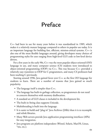 xix
Preface
C++ had been in use for many years before it was standardized in 1989, which
makes it a relatively mature language compared to others in popular use today. It is
an important language for building fast, efficient, mission-critical systems. C++ is
also one of the most flexible languages around, giving developers many choices of
programming styles for uses ranging from high-level GUI code to low-level device
drivers.
For a few years in the early 90s, C++ was the most popular object-oriented (OO)
language in use, and many computer science (CS) students were introduced to
object-oriented programming (OOP) via C++. This was because C++ provided a
relatively easy transition to OOP for C programmers, and many CS professors had
been teaching C previously.
Starting around 1996, Java gained favor over C++ as the first OO language for
students to learn. There are a number of reasons that Java gained so much
popularity.
• The language itself is simpler than C++.
• The language has built-in garbage collection, so programmers do not need
to concern themselves with memory deallocation.
• A standard set of GUI classes is included in the development kit.
• The built-in String class supports Unicode.
• Multithreading is built into the language.
• It is easier to build and “plug in” Java Archives (JARs) than it is to recompile
and relink libraries.
• Many Web servers provide Java application programming interfaces (APIs)
for easy integration.
• Java programs are platform independent (Wintel, Solaris, MacOS, Linux,
*nix, etc.).
 