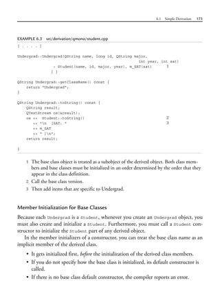6.1 Simple Derivation 173
EXAMPLE 6.3 src/derivation/qmono/student.cpp
[ . . . . ]
Undergrad::Undergrad(QString name, long id, QString major,
int year, int sat)
: Student(name, id, major, year), m_SAT(sat) 1
{ }
QString Undergrad::getClassName() const {
return "Undergrad";
}
QString Undergrad::toString() const {
QString result;
QTextStream os(&result);
os << Student::toString() 2
<< "n [SAT: " 3
<< m_SAT
<< " ]n";
return result;
}
1 The base class object is treated as a subobject of the derived object. Both class mem-
bers and base classes must be initialized in an order determined by the order that they
appear in the class definition.
2 Call the base class version.
3 Then add items that are specific to Undergrad.
Member Initialization for Base Classes
Because each Undergrad is a Student, whenever you create an Undergrad object, you
must also create and initialize a Student. Furthermore, you must call a Student con-
structor to initialize the Student part of any derived object.
In the member initializers of a constructor, you can treat the base class name as an
implicit member of the derived class.
• It gets initialized first, before the initialization of the derived class members.
• If you do not specify how the base class is initialized, its default constructor is
called.
• If there is no base class default constructor, the compiler reports an error.
 
