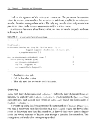 174 Chapter 6 Inheritance and Polymorphism
Look at the signature of the Undergrad constructor. The parameter list contains
values for Student data members that are private, so it is not possible for an Undergrad
member function to assign those values. The only way to make those assignments is to
pass those values to the Student constructor, which is not private.
GradStudent has some added features that you need to handle properly, as shown
in Example 6.4.
EXAMPLE 6.4 src/derivation/qmono/student.cpp
[ . . . . ]
GradStudent::
GradStudent(QString nm, long id, QString major, int yr,
Support support) :Student(nm, id, major, yr),
m_Support(support) { }
QString GradStudent::toString() const { 1
return QString("%1%2%3 ]n")
.arg(Student::toString()) 2
.arg("n [Support: ") 3
.arg(supportStr(m_Support));
}
1 Another QString style.
2 Call the base class version.
3 Then add items that are specific to GradStudent.
Extending
Inside both derived class versions of toString(), before the derived class attributes are
handled, we explicitly call Student::toString(), which handles the (private) base
class attributes. Each derived class version of toString() extends the functionality of
Student::toString().
It is worth repeating that, because most of the data members of Student are private,
you need a nonprivate base class function (e.g. toString()) to give the derived class
access to the private base class data members. A derived class object cannot directly
access the private members of Student even though it contains those members. This
arrangement definitely takes some getting used to!
 