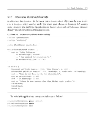 6.1 Simple Derivation 175
6.1.1 Inheritance Client Code Example
GradStudent is a Student, in the sense that a GradStudent object can be used wher-
ever a Student object can be used. The client code shown in Example 6.5 creates
some instances and performs operations on a GradStudent and an Undergrad instance
directly and also indirectly, through pointers.
EXAMPLE 6.5 src/derivation/qmono/student-test.cpp
#include <QTextStream>
#include "student.h"
static QTextStream cout(stdout);
void finish(Student* student) {
cout << "nThe following "
<< student->getClassName()
<< " has applied for graduation.n "
<< student->toString() << "n";
}
int main() {
Undergrad us("Frodo Baggins", 5562, "Ring Theory", 4, 1220);
GradStudent gs("Bilbo Baggins", 3029, "History", 6, GradStudent::fellowship);
cout << "Here is the data for the two students:n";
cout << gs.toString() << endl;
cout << us.toString() << endl;
cout << "nHere is what happens when they finish their studies:n";
finish(&us);
finish(&gs);
return 0;
}
To build this application, use qmake and make as follows:
src/derivation/qmono> qmake -project
src/derivation/qmono> qmake
src/derivation/qmono> make
 