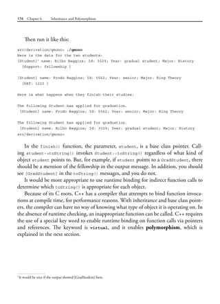 176 Chapter 6 Inheritance and Polymorphism
Then run it like this:
src/derivation/qmono> ./qmono
Here is the data for the two students:
[Student]3
name: Bilbo Baggins; Id: 3029; Year: gradual student; Major: History
[Support: fellowship ]
[Student] name: Frodo Baggins; Id: 5562; Year: senior; Major: Ring Theory
[SAT: 1220 ]
Here is what happens when they finish their studies:
The following Student has applied for graduation.
[Student] name: Frodo Baggins; Id: 5562; Year: senior; Major: Ring Theory
The following Student has applied for graduation.
[Student] name: Bilbo Baggins; Id: 3029; Year: gradual student; Major: History
src/derivation/qmono>
In the finish() function, the parameter, student, is a base class pointer. Call-
ing student->toString() invokes Student::toString() regardless of what kind of
object student points to. But, for example, if student points to a GradStudent, there
should be a mention of the fellowship in the output message. In addition, you should
see [GradStudent] in the toString() messages, and you do not.
It would be more appropriate to use runtime binding for indirect function calls to
determine which toString() is appropriate for each object.
Because of its C roots, C++ has a compiler that attempts to bind function invoca-
tions at compile time, for performance reasons. With inheritance and base class point-
ers, the compiler can have no way of knowing what type of object it is operating on. In
the absence of runtime checking, an inappropriate function can be called. C++ requires
the use of a special key word to enable runtime binding on function calls via pointers
and references. The keyword is virtual, and it enables polymorphism, which is
explained in the next section.
3
It would be nice if the output showed [GradStudent] here.
 
