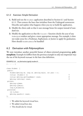 6.2 Derivation with Polymorphism 177
6.1.2 Exercises: Simple Derivation
1. Build and run the Student application described in Section 6.1 and Section
6.1.1. Then remove the base class initializer from the Undergrad constructor.
Describe and explain what happens when you try to build the application.
2. Modify the client code so that it uses message boxes for output instead of stan-
dard out.
3. Modify the application so that the finish() function checks the year of any
Undergrad student and gives a more appropriate message. For example, it does
not make sense for a Freshman, Sophomore, or Junior to apply for graduation.
How should GradStudents be handled?
6.2 Derivation with Polymorphism
We now introduce another powerful feature of object-oriented programming: poly-
morphism. Example 6.6 differs from the previous example in only one important way:
the use of the keyword virtual in the base class definition.
EXAMPLE 6.6 src/derivation/qpoly/student.h
[ . . . . ]
class Student {
public:
Student(QString nm, long id, QString major, int year = 1);
virtual ~Student() {} 1
virtual QString getClassName() const; 2
QString toString() const; 3
private:
QString m_Name;
QString m_Major;
long m_StudentId;
protected:
int m_Year;
QString yearStr() const;
};
1 We added the keyword virtual here.
2 We added virtual here also.
3 This should also be virtual.
 