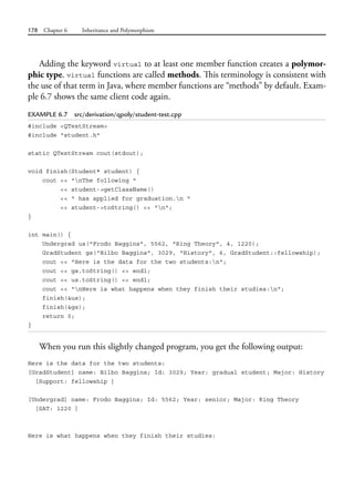 178 Chapter 6 Inheritance and Polymorphism
Adding the keyword virtual to at least one member function creates a polymor-
phic type. virtual functions are called methods. This terminology is consistent with
the use of that term in Java, where member functions are “methods” by default. Exam-
ple 6.7 shows the same client code again.
EXAMPLE 6.7 src/derivation/qpoly/student-test.cpp
#include <QTextStream>
#include "student.h"
static QTextStream cout(stdout);
void finish(Student* student) {
cout << "nThe following "
<< student->getClassName()
<< " has applied for graduation.n "
<< student->toString() << "n";
}
int main() {
Undergrad us("Frodo Baggins", 5562, "Ring Theory", 4, 1220);
GradStudent gs("Bilbo Baggins", 3029, "History", 6, GradStudent::fellowship);
cout << "Here is the data for the two students:n";
cout << gs.toString() << endl;
cout << us.toString() << endl;
cout << "nHere is what happens when they finish their studies:n";
finish(&us);
finish(&gs);
return 0;
}
When you run this slightly changed program, you get the following output:
Here is the data for the two students:
[GradStudent] name: Bilbo Baggins; Id: 3029; Year: gradual student; Major: History
[Support: fellowship ]
[Undergrad] name: Frodo Baggins; Id: 5562; Year: senior; Major: Ring Theory
[SAT: 1220 ]
Here is what happens when they finish their studies:
 