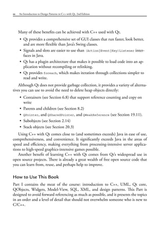 xx An Introduction to Design Patterns in C++ with Qt, 2nd Edition
Many of these benefits can be achieved with C++ used with Qt.
• Qt provides a comprehensive set of GUI classes that run faster, look better,
and are more flexible than Java’s Swing classes.
• Signals and slots are easier to use than (Action|Event|Key)Listener inter-
faces in Java.
• Qt has a plugin architecture that makes it possible to load code into an ap-
plication without recompiling or relinking.
• Qt provides foreach, which makes iteration through collections simpler to
read and write.
Although Qt does not provide garbage collection, it provides a variety of alterna-
tives you can use to avoid the need to delete heap objects directly:
• Containers (see Section 6.8) that support reference counting and copy on
write
• Parents and children (see Section 8.2)
• QPointer, and QSharedPointer, and QWeakReference (see Section 19.11).
• Subobjects (see Section 2.14)
• Stack objects (see Section 20.3)
Using C++ with Qt comes close to (and sometimes exceeds) Java in ease of use,
comprehensiveness, and convenience. It significantly exceeds Java in the areas of
speed and efficiency, making everything from processing-intensive server applica-
tions to high-speed graphics-intensive games possible.
Another benefit of learning C++ with Qt comes from Qt’s widespread use in
open source projects. There is already a great wealth of free open source code that
you can learn from, reuse, and perhaps help to improve.
How to Use This Book
Part I contains the meat of the course: introduction to C++, UML, Qt core,
QObjects, Widgets, Model-View, SQL, XML, and design patterns. This Part is
designed to avoid forward referencing as much as possible, and it presents the topics
in an order and a level of detail that should not overwhelm someone who is new to
C/C++.
 