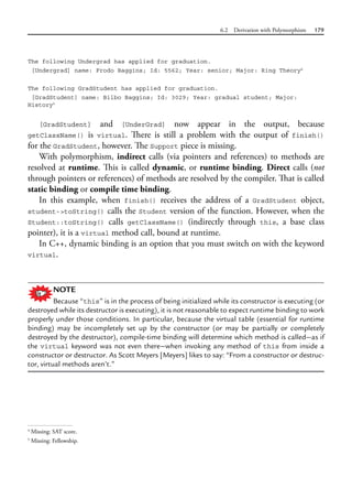 6.2 Derivation with Polymorphism 179
The following Undergrad has applied for graduation.
[Undergrad] name: Frodo Baggins; Id: 5562; Year: senior; Major: Ring Theory4
The following GradStudent has applied for graduation.
[GradStudent] name: Bilbo Baggins; Id: 3029; Year: gradual student; Major:
History5
[GradStudent] and [UnderGrad] now appear in the output, because
getClassName()  is virtual. There is still a problem with the output of finish()
for the GradStudent, however. The Support piece is missing.
With polymorphism, indirect calls (via pointers and references) to methods are
resolved at runtime. This is called dynamic, or runtime binding. Direct calls (not
through pointers or references) of methods are resolved by the compiler. That is called
static binding or compile time binding.
In this example, when finish() receives the address of a GradStudent object,
student->toString() calls the Student version of the function. However, when the
Student::toString() calls getClassName() (indirectly through this, a base class
pointer), it is a virtual method call, bound at runtime.
In C++, dynamic binding is an option that you must switch on with the keyword
virtual.
NOTE
Because “this” is in the process of being initialized while its constructor is executing (or
destroyed while its destructor is executing), it is not reasonable to expect runtime binding to work
properly under those conditions. In particular, because the virtual table (essential for runtime
binding) may be incompletely set up by the constructor (or may be partially or completely
destroyed by the destructor), compile-time binding will determine which method is called—as if
the virtual keyword was not even there—when invoking any method of this from inside a
constructor or destructor. As Scott Meyers [Meyers] likes to say: “From a constructor or destruc-
tor, virtual methods aren’t.”
4
Missing: SAT score.
5
Missing: Fellowship.
 